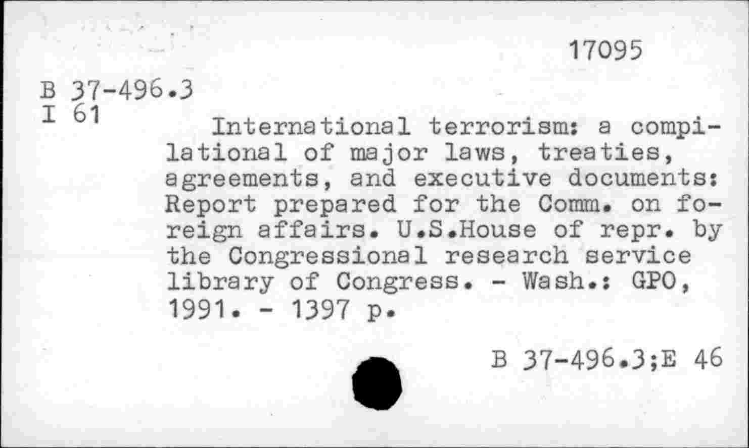 ﻿17095
B 37-496.3
I 61	T .	1
International terrorism: a compilations! of major laws, treaties, agreements, and executive documents: Report prepared for the Comm, on foreign affairs. U.S.House of repr. by the Congressional research service library of Congress. - Wash.: GPO, 1991. - 1397 p.
B 37-496.3;E 46